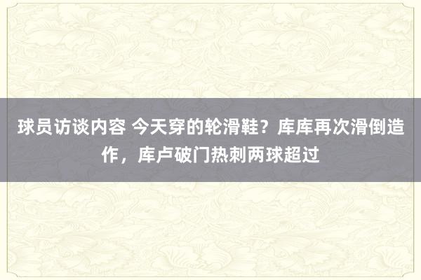 球员访谈内容 今天穿的轮滑鞋？库库再次滑倒造作，库卢破门热刺两球超过