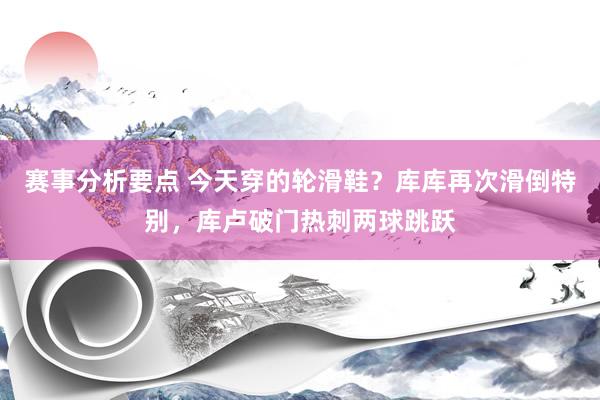 赛事分析要点 今天穿的轮滑鞋？库库再次滑倒特别，库卢破门热刺两球跳跃