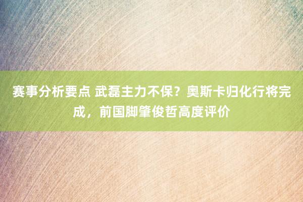 赛事分析要点 武磊主力不保？奥斯卡归化行将完成，前国脚肇俊哲高度评价