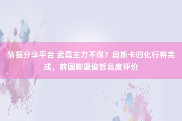 情报分享平台 武磊主力不保？奥斯卡归化行将完成，前国脚肇俊哲高度评价