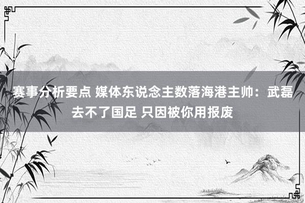 赛事分析要点 媒体东说念主数落海港主帅：武磊去不了国足 只因被你用报废